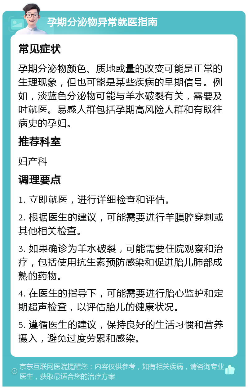 孕期分泌物异常就医指南 常见症状 孕期分泌物颜色、质地或量的改变可能是正常的生理现象，但也可能是某些疾病的早期信号。例如，淡蓝色分泌物可能与羊水破裂有关，需要及时就医。易感人群包括孕期高风险人群和有既往病史的孕妇。 推荐科室 妇产科 调理要点 1. 立即就医，进行详细检查和评估。 2. 根据医生的建议，可能需要进行羊膜腔穿刺或其他相关检查。 3. 如果确诊为羊水破裂，可能需要住院观察和治疗，包括使用抗生素预防感染和促进胎儿肺部成熟的药物。 4. 在医生的指导下，可能需要进行胎心监护和定期超声检查，以评估胎儿的健康状况。 5. 遵循医生的建议，保持良好的生活习惯和营养摄入，避免过度劳累和感染。