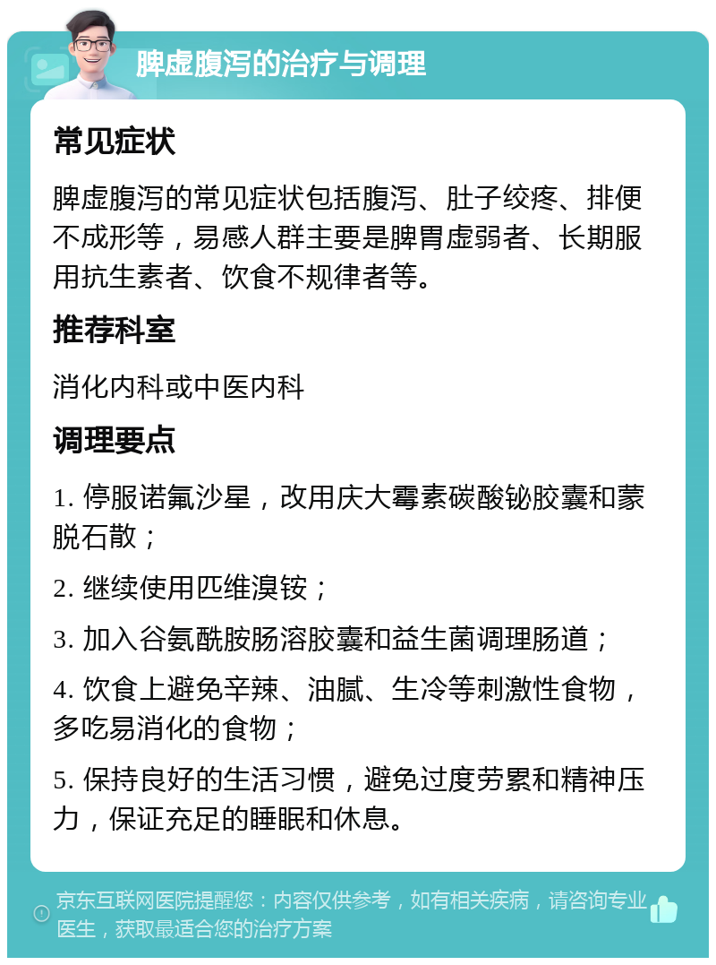 脾虚腹泻的治疗与调理 常见症状 脾虚腹泻的常见症状包括腹泻、肚子绞疼、排便不成形等，易感人群主要是脾胃虚弱者、长期服用抗生素者、饮食不规律者等。 推荐科室 消化内科或中医内科 调理要点 1. 停服诺氟沙星，改用庆大霉素碳酸铋胶囊和蒙脱石散； 2. 继续使用匹维溴铵； 3. 加入谷氨酰胺肠溶胶囊和益生菌调理肠道； 4. 饮食上避免辛辣、油腻、生冷等刺激性食物，多吃易消化的食物； 5. 保持良好的生活习惯，避免过度劳累和精神压力，保证充足的睡眠和休息。