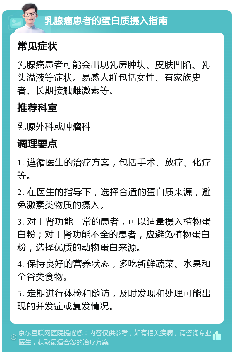 乳腺癌患者的蛋白质摄入指南 常见症状 乳腺癌患者可能会出现乳房肿块、皮肤凹陷、乳头溢液等症状。易感人群包括女性、有家族史者、长期接触雌激素等。 推荐科室 乳腺外科或肿瘤科 调理要点 1. 遵循医生的治疗方案，包括手术、放疗、化疗等。 2. 在医生的指导下，选择合适的蛋白质来源，避免激素类物质的摄入。 3. 对于肾功能正常的患者，可以适量摄入植物蛋白粉；对于肾功能不全的患者，应避免植物蛋白粉，选择优质的动物蛋白来源。 4. 保持良好的营养状态，多吃新鲜蔬菜、水果和全谷类食物。 5. 定期进行体检和随访，及时发现和处理可能出现的并发症或复发情况。