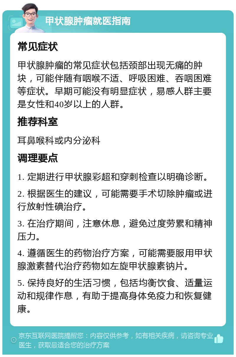 甲状腺肿瘤就医指南 常见症状 甲状腺肿瘤的常见症状包括颈部出现无痛的肿块，可能伴随有咽喉不适、呼吸困难、吞咽困难等症状。早期可能没有明显症状，易感人群主要是女性和40岁以上的人群。 推荐科室 耳鼻喉科或内分泌科 调理要点 1. 定期进行甲状腺彩超和穿刺检查以明确诊断。 2. 根据医生的建议，可能需要手术切除肿瘤或进行放射性碘治疗。 3. 在治疗期间，注意休息，避免过度劳累和精神压力。 4. 遵循医生的药物治疗方案，可能需要服用甲状腺激素替代治疗药物如左旋甲状腺素钠片。 5. 保持良好的生活习惯，包括均衡饮食、适量运动和规律作息，有助于提高身体免疫力和恢复健康。