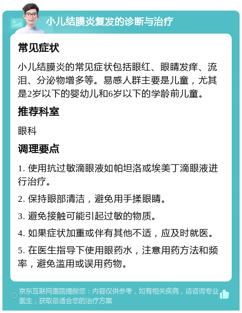 小儿结膜炎复发的诊断与治疗 常见症状 小儿结膜炎的常见症状包括眼红、眼睛发痒、流泪、分泌物增多等。易感人群主要是儿童，尤其是2岁以下的婴幼儿和6岁以下的学龄前儿童。 推荐科室 眼科 调理要点 1. 使用抗过敏滴眼液如帕坦洛或埃美丁滴眼液进行治疗。 2. 保持眼部清洁，避免用手揉眼睛。 3. 避免接触可能引起过敏的物质。 4. 如果症状加重或伴有其他不适，应及时就医。 5. 在医生指导下使用眼药水，注意用药方法和频率，避免滥用或误用药物。