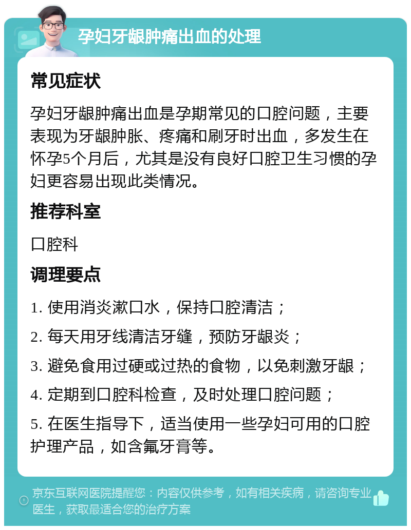 孕妇牙龈肿痛出血的处理 常见症状 孕妇牙龈肿痛出血是孕期常见的口腔问题，主要表现为牙龈肿胀、疼痛和刷牙时出血，多发生在怀孕5个月后，尤其是没有良好口腔卫生习惯的孕妇更容易出现此类情况。 推荐科室 口腔科 调理要点 1. 使用消炎漱口水，保持口腔清洁； 2. 每天用牙线清洁牙缝，预防牙龈炎； 3. 避免食用过硬或过热的食物，以免刺激牙龈； 4. 定期到口腔科检查，及时处理口腔问题； 5. 在医生指导下，适当使用一些孕妇可用的口腔护理产品，如含氟牙膏等。