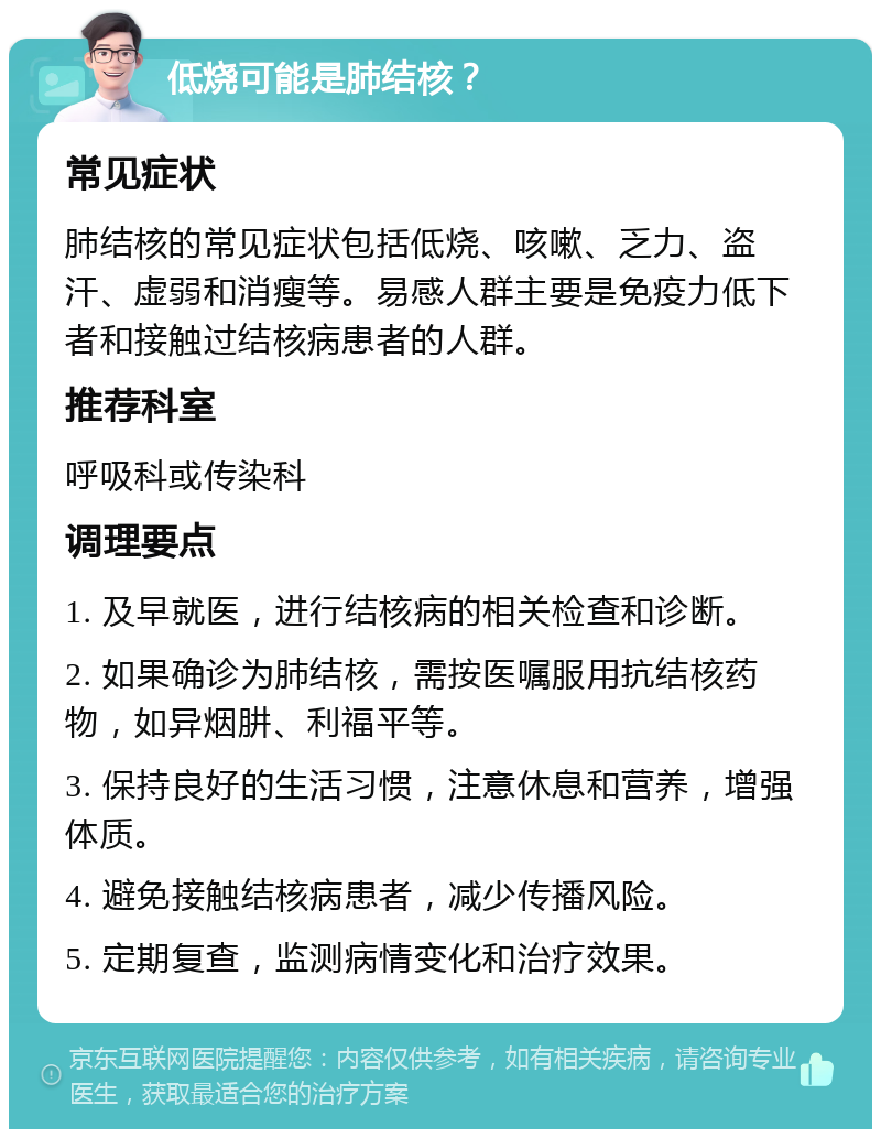 低烧可能是肺结核？ 常见症状 肺结核的常见症状包括低烧、咳嗽、乏力、盗汗、虚弱和消瘦等。易感人群主要是免疫力低下者和接触过结核病患者的人群。 推荐科室 呼吸科或传染科 调理要点 1. 及早就医，进行结核病的相关检查和诊断。 2. 如果确诊为肺结核，需按医嘱服用抗结核药物，如异烟肼、利福平等。 3. 保持良好的生活习惯，注意休息和营养，增强体质。 4. 避免接触结核病患者，减少传播风险。 5. 定期复查，监测病情变化和治疗效果。