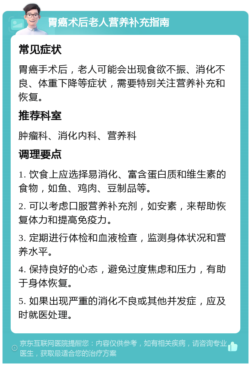 胃癌术后老人营养补充指南 常见症状 胃癌手术后，老人可能会出现食欲不振、消化不良、体重下降等症状，需要特别关注营养补充和恢复。 推荐科室 肿瘤科、消化内科、营养科 调理要点 1. 饮食上应选择易消化、富含蛋白质和维生素的食物，如鱼、鸡肉、豆制品等。 2. 可以考虑口服营养补充剂，如安素，来帮助恢复体力和提高免疫力。 3. 定期进行体检和血液检查，监测身体状况和营养水平。 4. 保持良好的心态，避免过度焦虑和压力，有助于身体恢复。 5. 如果出现严重的消化不良或其他并发症，应及时就医处理。