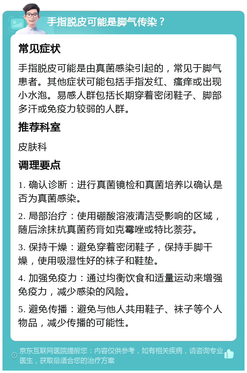 手指脱皮可能是脚气传染？ 常见症状 手指脱皮可能是由真菌感染引起的，常见于脚气患者。其他症状可能包括手指发红、瘙痒或出现小水泡。易感人群包括长期穿着密闭鞋子、脚部多汗或免疫力较弱的人群。 推荐科室 皮肤科 调理要点 1. 确认诊断：进行真菌镜检和真菌培养以确认是否为真菌感染。 2. 局部治疗：使用硼酸溶液清洁受影响的区域，随后涂抹抗真菌药膏如克霉唑或特比萘芬。 3. 保持干燥：避免穿着密闭鞋子，保持手脚干燥，使用吸湿性好的袜子和鞋垫。 4. 加强免疫力：通过均衡饮食和适量运动来增强免疫力，减少感染的风险。 5. 避免传播：避免与他人共用鞋子、袜子等个人物品，减少传播的可能性。