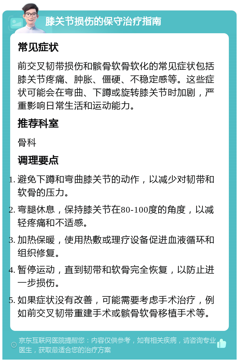 膝关节损伤的保守治疗指南 常见症状 前交叉韧带损伤和髌骨软骨软化的常见症状包括膝关节疼痛、肿胀、僵硬、不稳定感等。这些症状可能会在弯曲、下蹲或旋转膝关节时加剧，严重影响日常生活和运动能力。 推荐科室 骨科 调理要点 避免下蹲和弯曲膝关节的动作，以减少对韧带和软骨的压力。 弯腿休息，保持膝关节在80-100度的角度，以减轻疼痛和不适感。 加热保暖，使用热敷或理疗设备促进血液循环和组织修复。 暂停运动，直到韧带和软骨完全恢复，以防止进一步损伤。 如果症状没有改善，可能需要考虑手术治疗，例如前交叉韧带重建手术或髌骨软骨移植手术等。