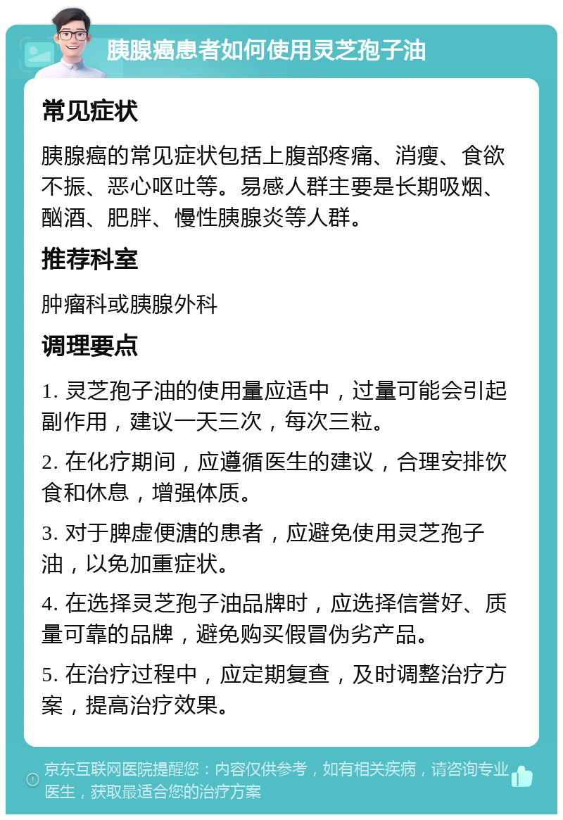 胰腺癌患者如何使用灵芝孢子油 常见症状 胰腺癌的常见症状包括上腹部疼痛、消瘦、食欲不振、恶心呕吐等。易感人群主要是长期吸烟、酗酒、肥胖、慢性胰腺炎等人群。 推荐科室 肿瘤科或胰腺外科 调理要点 1. 灵芝孢子油的使用量应适中，过量可能会引起副作用，建议一天三次，每次三粒。 2. 在化疗期间，应遵循医生的建议，合理安排饮食和休息，增强体质。 3. 对于脾虚便溏的患者，应避免使用灵芝孢子油，以免加重症状。 4. 在选择灵芝孢子油品牌时，应选择信誉好、质量可靠的品牌，避免购买假冒伪劣产品。 5. 在治疗过程中，应定期复查，及时调整治疗方案，提高治疗效果。