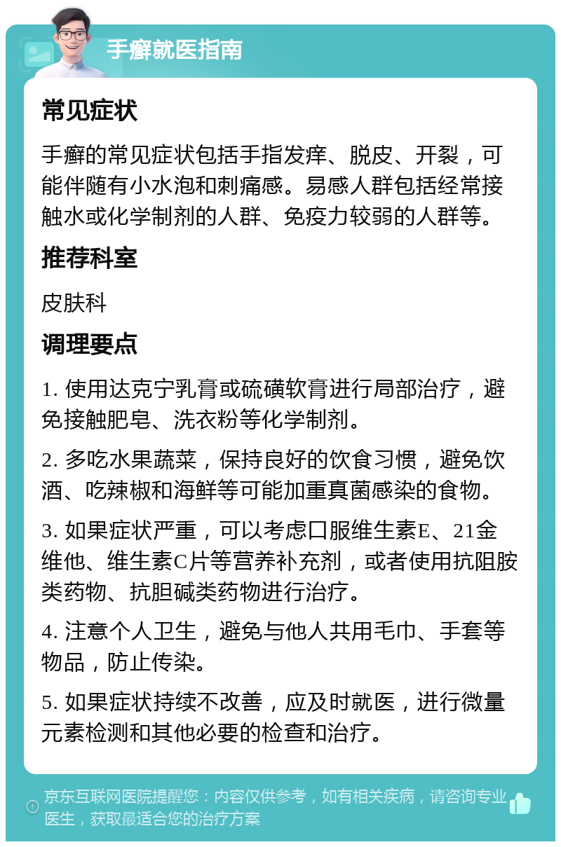 手癣就医指南 常见症状 手癣的常见症状包括手指发痒、脱皮、开裂，可能伴随有小水泡和刺痛感。易感人群包括经常接触水或化学制剂的人群、免疫力较弱的人群等。 推荐科室 皮肤科 调理要点 1. 使用达克宁乳膏或硫磺软膏进行局部治疗，避免接触肥皂、洗衣粉等化学制剂。 2. 多吃水果蔬菜，保持良好的饮食习惯，避免饮酒、吃辣椒和海鲜等可能加重真菌感染的食物。 3. 如果症状严重，可以考虑口服维生素E、21金维他、维生素C片等营养补充剂，或者使用抗阻胺类药物、抗胆碱类药物进行治疗。 4. 注意个人卫生，避免与他人共用毛巾、手套等物品，防止传染。 5. 如果症状持续不改善，应及时就医，进行微量元素检测和其他必要的检查和治疗。