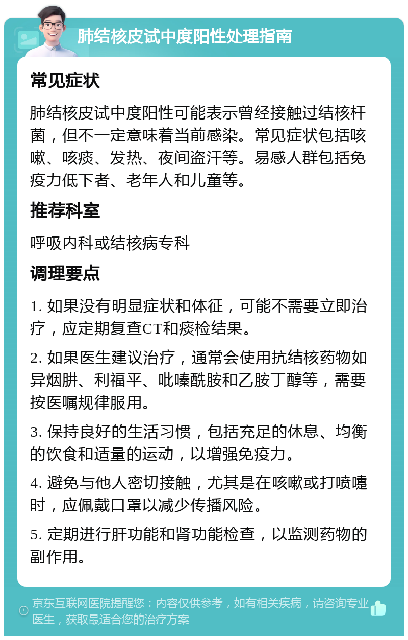 肺结核皮试中度阳性处理指南 常见症状 肺结核皮试中度阳性可能表示曾经接触过结核杆菌，但不一定意味着当前感染。常见症状包括咳嗽、咳痰、发热、夜间盗汗等。易感人群包括免疫力低下者、老年人和儿童等。 推荐科室 呼吸内科或结核病专科 调理要点 1. 如果没有明显症状和体征，可能不需要立即治疗，应定期复查CT和痰检结果。 2. 如果医生建议治疗，通常会使用抗结核药物如异烟肼、利福平、吡嗪酰胺和乙胺丁醇等，需要按医嘱规律服用。 3. 保持良好的生活习惯，包括充足的休息、均衡的饮食和适量的运动，以增强免疫力。 4. 避免与他人密切接触，尤其是在咳嗽或打喷嚏时，应佩戴口罩以减少传播风险。 5. 定期进行肝功能和肾功能检查，以监测药物的副作用。