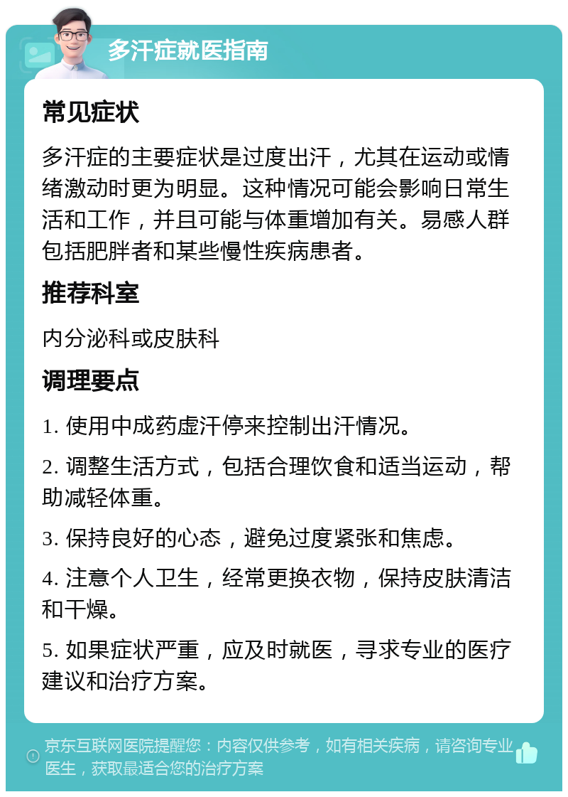 多汗症就医指南 常见症状 多汗症的主要症状是过度出汗，尤其在运动或情绪激动时更为明显。这种情况可能会影响日常生活和工作，并且可能与体重增加有关。易感人群包括肥胖者和某些慢性疾病患者。 推荐科室 内分泌科或皮肤科 调理要点 1. 使用中成药虚汗停来控制出汗情况。 2. 调整生活方式，包括合理饮食和适当运动，帮助减轻体重。 3. 保持良好的心态，避免过度紧张和焦虑。 4. 注意个人卫生，经常更换衣物，保持皮肤清洁和干燥。 5. 如果症状严重，应及时就医，寻求专业的医疗建议和治疗方案。