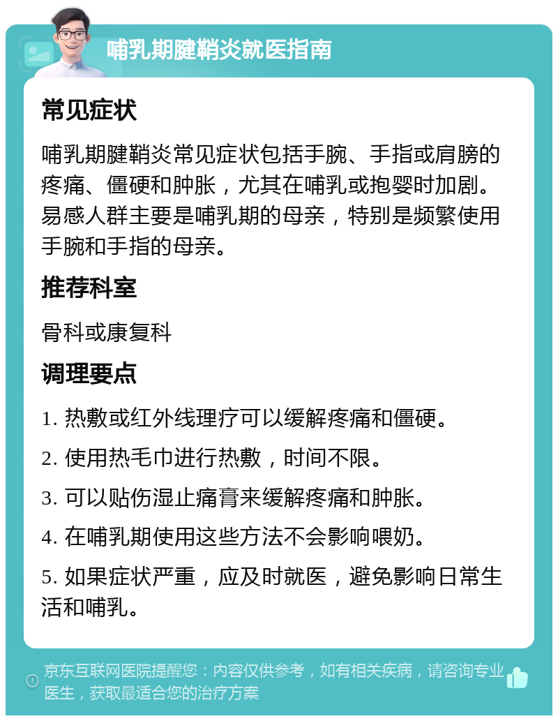 哺乳期腱鞘炎就医指南 常见症状 哺乳期腱鞘炎常见症状包括手腕、手指或肩膀的疼痛、僵硬和肿胀，尤其在哺乳或抱婴时加剧。易感人群主要是哺乳期的母亲，特别是频繁使用手腕和手指的母亲。 推荐科室 骨科或康复科 调理要点 1. 热敷或红外线理疗可以缓解疼痛和僵硬。 2. 使用热毛巾进行热敷，时间不限。 3. 可以贴伤湿止痛膏来缓解疼痛和肿胀。 4. 在哺乳期使用这些方法不会影响喂奶。 5. 如果症状严重，应及时就医，避免影响日常生活和哺乳。