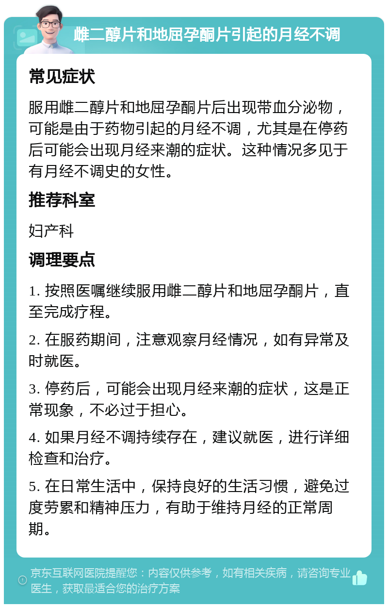 雌二醇片和地屈孕酮片引起的月经不调 常见症状 服用雌二醇片和地屈孕酮片后出现带血分泌物，可能是由于药物引起的月经不调，尤其是在停药后可能会出现月经来潮的症状。这种情况多见于有月经不调史的女性。 推荐科室 妇产科 调理要点 1. 按照医嘱继续服用雌二醇片和地屈孕酮片，直至完成疗程。 2. 在服药期间，注意观察月经情况，如有异常及时就医。 3. 停药后，可能会出现月经来潮的症状，这是正常现象，不必过于担心。 4. 如果月经不调持续存在，建议就医，进行详细检查和治疗。 5. 在日常生活中，保持良好的生活习惯，避免过度劳累和精神压力，有助于维持月经的正常周期。