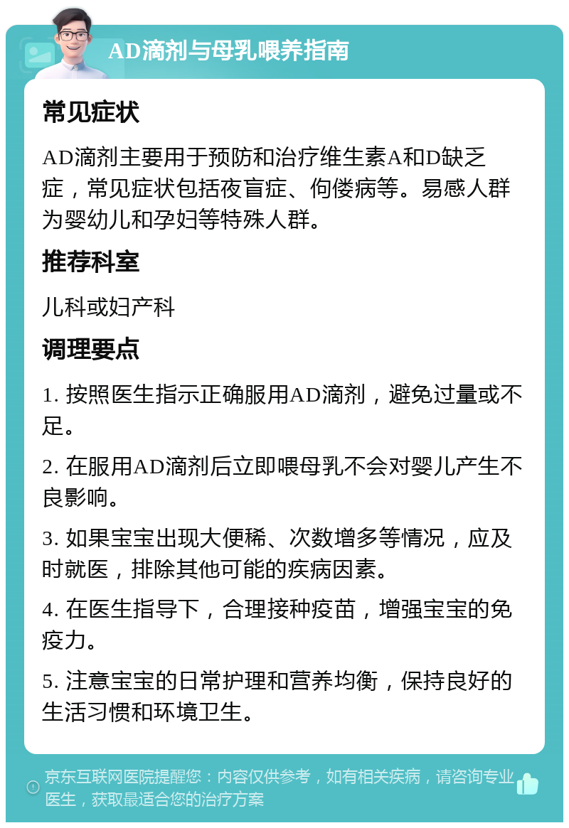 AD滴剂与母乳喂养指南 常见症状 AD滴剂主要用于预防和治疗维生素A和D缺乏症，常见症状包括夜盲症、佝偻病等。易感人群为婴幼儿和孕妇等特殊人群。 推荐科室 儿科或妇产科 调理要点 1. 按照医生指示正确服用AD滴剂，避免过量或不足。 2. 在服用AD滴剂后立即喂母乳不会对婴儿产生不良影响。 3. 如果宝宝出现大便稀、次数增多等情况，应及时就医，排除其他可能的疾病因素。 4. 在医生指导下，合理接种疫苗，增强宝宝的免疫力。 5. 注意宝宝的日常护理和营养均衡，保持良好的生活习惯和环境卫生。