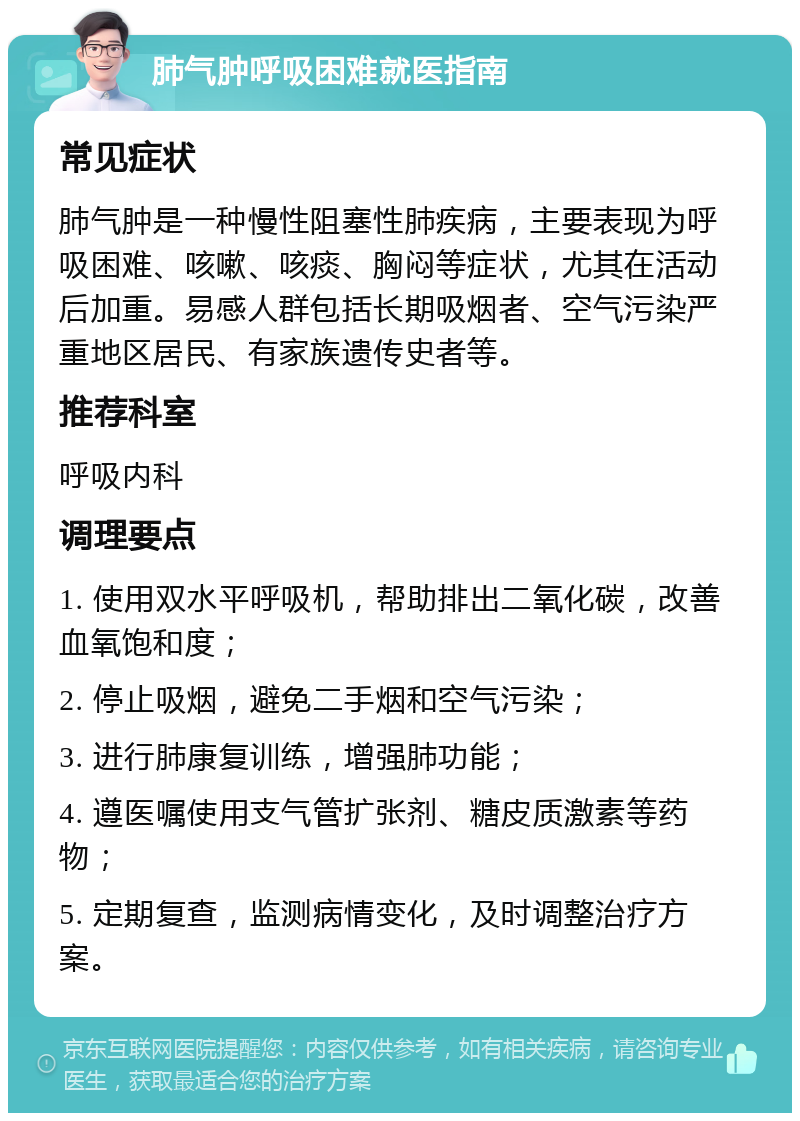 肺气肿呼吸困难就医指南 常见症状 肺气肿是一种慢性阻塞性肺疾病，主要表现为呼吸困难、咳嗽、咳痰、胸闷等症状，尤其在活动后加重。易感人群包括长期吸烟者、空气污染严重地区居民、有家族遗传史者等。 推荐科室 呼吸内科 调理要点 1. 使用双水平呼吸机，帮助排出二氧化碳，改善血氧饱和度； 2. 停止吸烟，避免二手烟和空气污染； 3. 进行肺康复训练，增强肺功能； 4. 遵医嘱使用支气管扩张剂、糖皮质激素等药物； 5. 定期复查，监测病情变化，及时调整治疗方案。