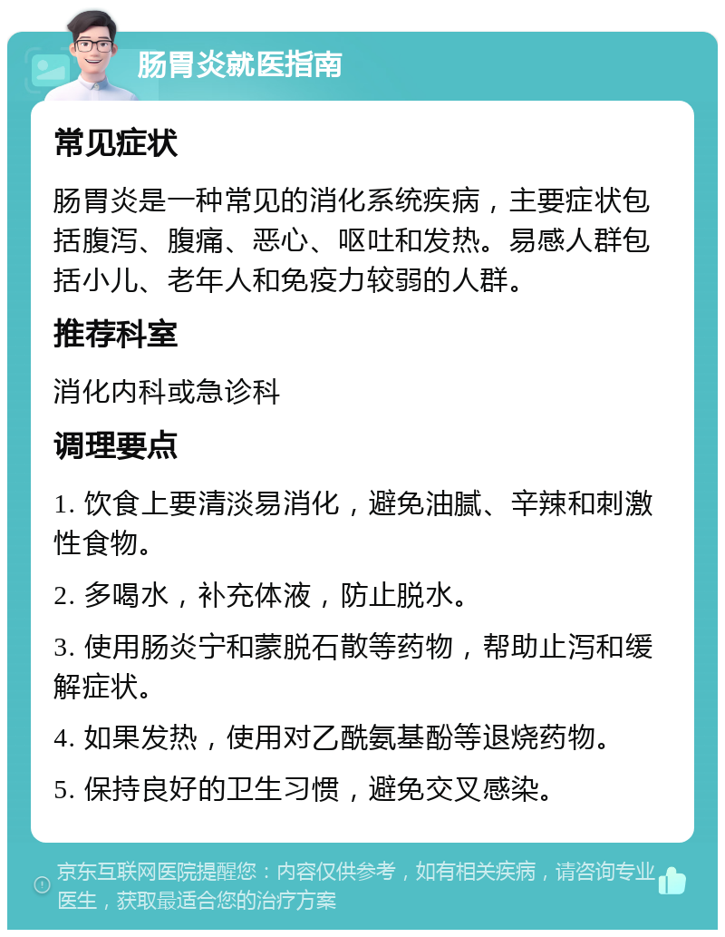 肠胃炎就医指南 常见症状 肠胃炎是一种常见的消化系统疾病，主要症状包括腹泻、腹痛、恶心、呕吐和发热。易感人群包括小儿、老年人和免疫力较弱的人群。 推荐科室 消化内科或急诊科 调理要点 1. 饮食上要清淡易消化，避免油腻、辛辣和刺激性食物。 2. 多喝水，补充体液，防止脱水。 3. 使用肠炎宁和蒙脱石散等药物，帮助止泻和缓解症状。 4. 如果发热，使用对乙酰氨基酚等退烧药物。 5. 保持良好的卫生习惯，避免交叉感染。