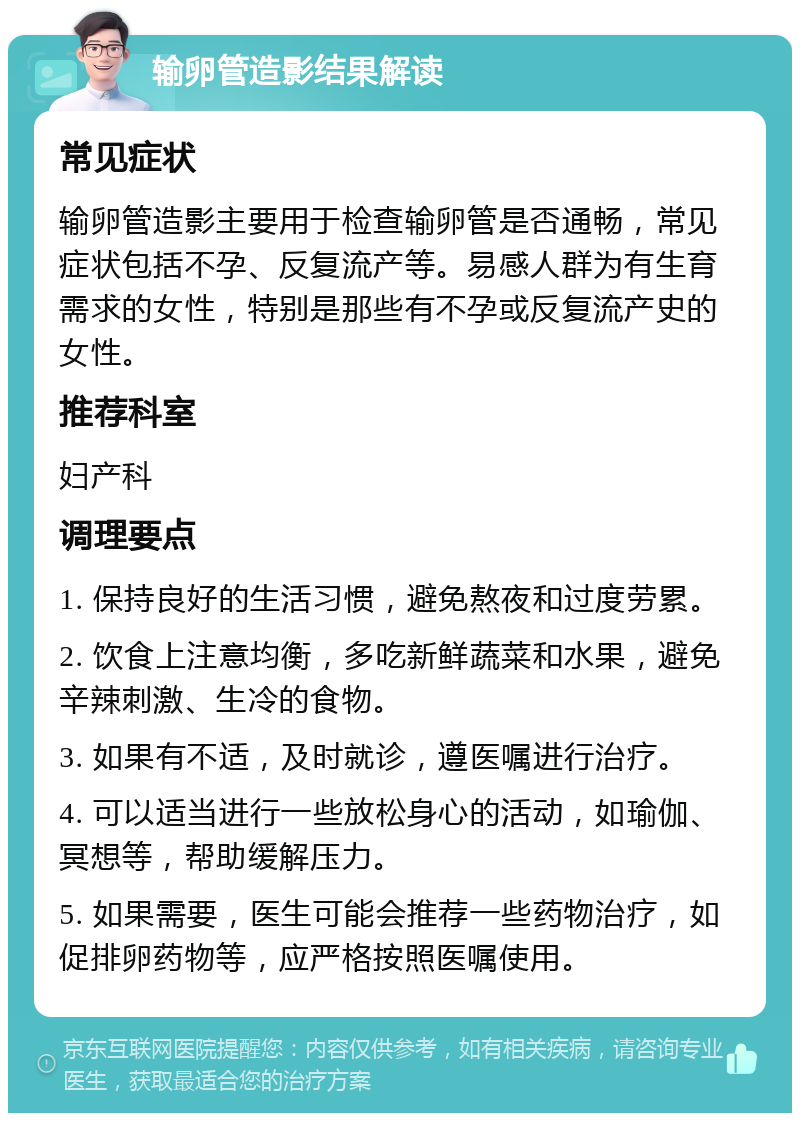 输卵管造影结果解读 常见症状 输卵管造影主要用于检查输卵管是否通畅，常见症状包括不孕、反复流产等。易感人群为有生育需求的女性，特别是那些有不孕或反复流产史的女性。 推荐科室 妇产科 调理要点 1. 保持良好的生活习惯，避免熬夜和过度劳累。 2. 饮食上注意均衡，多吃新鲜蔬菜和水果，避免辛辣刺激、生冷的食物。 3. 如果有不适，及时就诊，遵医嘱进行治疗。 4. 可以适当进行一些放松身心的活动，如瑜伽、冥想等，帮助缓解压力。 5. 如果需要，医生可能会推荐一些药物治疗，如促排卵药物等，应严格按照医嘱使用。