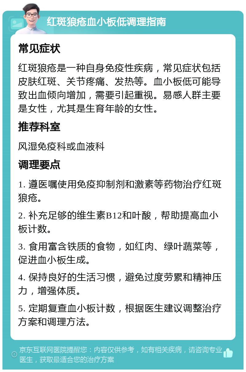 红斑狼疮血小板低调理指南 常见症状 红斑狼疮是一种自身免疫性疾病，常见症状包括皮肤红斑、关节疼痛、发热等。血小板低可能导致出血倾向增加，需要引起重视。易感人群主要是女性，尤其是生育年龄的女性。 推荐科室 风湿免疫科或血液科 调理要点 1. 遵医嘱使用免疫抑制剂和激素等药物治疗红斑狼疮。 2. 补充足够的维生素B12和叶酸，帮助提高血小板计数。 3. 食用富含铁质的食物，如红肉、绿叶蔬菜等，促进血小板生成。 4. 保持良好的生活习惯，避免过度劳累和精神压力，增强体质。 5. 定期复查血小板计数，根据医生建议调整治疗方案和调理方法。