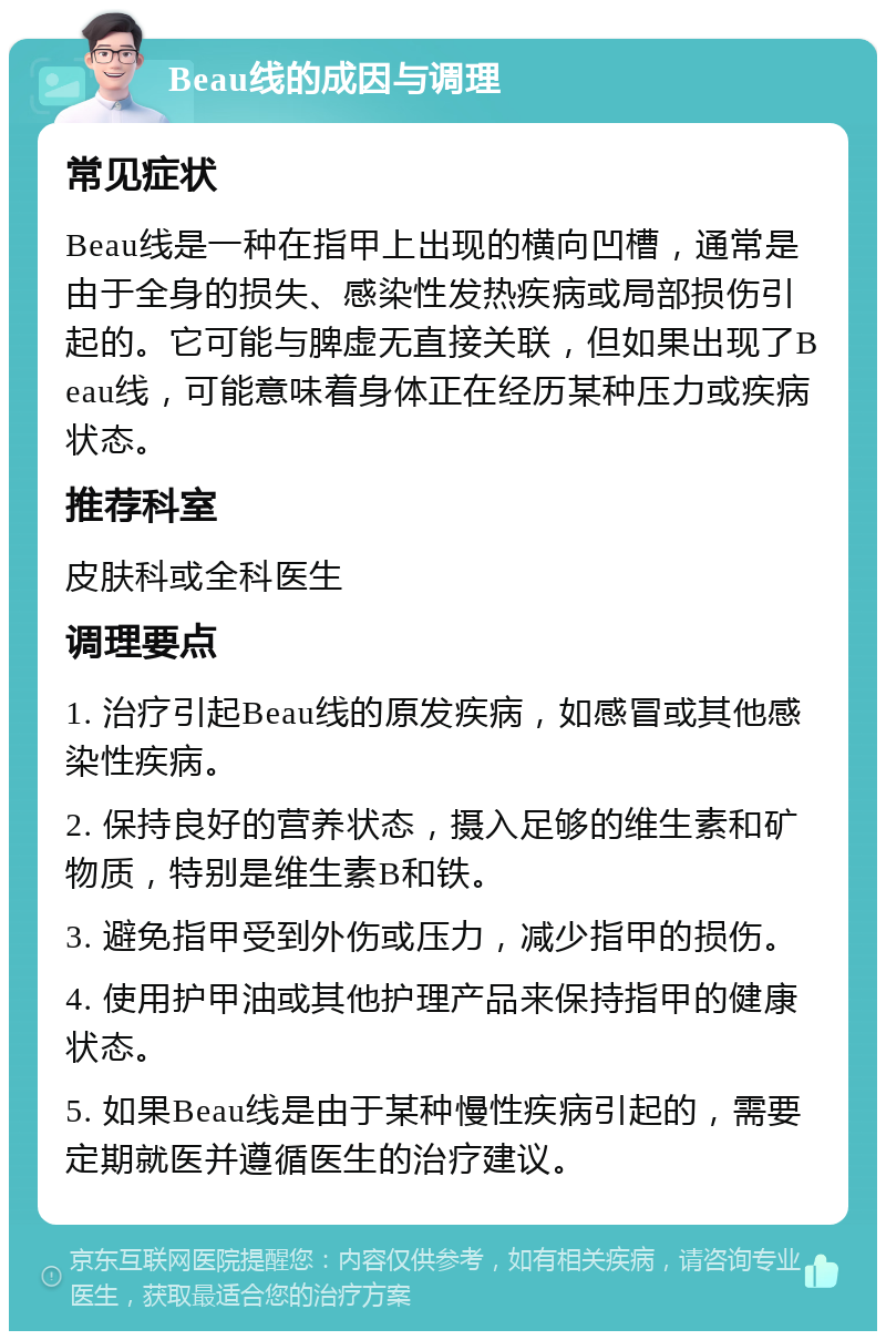 Beau线的成因与调理 常见症状 Beau线是一种在指甲上出现的横向凹槽，通常是由于全身的损失、感染性发热疾病或局部损伤引起的。它可能与脾虚无直接关联，但如果出现了Beau线，可能意味着身体正在经历某种压力或疾病状态。 推荐科室 皮肤科或全科医生 调理要点 1. 治疗引起Beau线的原发疾病，如感冒或其他感染性疾病。 2. 保持良好的营养状态，摄入足够的维生素和矿物质，特别是维生素B和铁。 3. 避免指甲受到外伤或压力，减少指甲的损伤。 4. 使用护甲油或其他护理产品来保持指甲的健康状态。 5. 如果Beau线是由于某种慢性疾病引起的，需要定期就医并遵循医生的治疗建议。