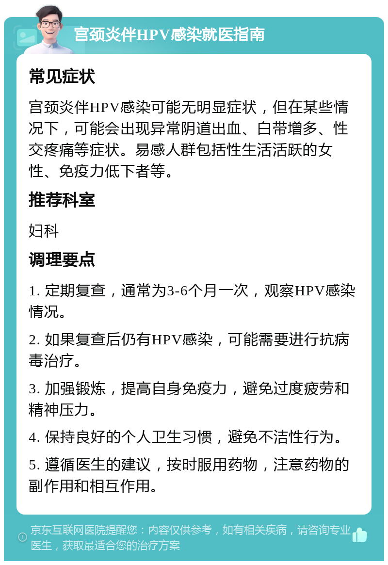 宫颈炎伴HPV感染就医指南 常见症状 宫颈炎伴HPV感染可能无明显症状，但在某些情况下，可能会出现异常阴道出血、白带增多、性交疼痛等症状。易感人群包括性生活活跃的女性、免疫力低下者等。 推荐科室 妇科 调理要点 1. 定期复查，通常为3-6个月一次，观察HPV感染情况。 2. 如果复查后仍有HPV感染，可能需要进行抗病毒治疗。 3. 加强锻炼，提高自身免疫力，避免过度疲劳和精神压力。 4. 保持良好的个人卫生习惯，避免不洁性行为。 5. 遵循医生的建议，按时服用药物，注意药物的副作用和相互作用。