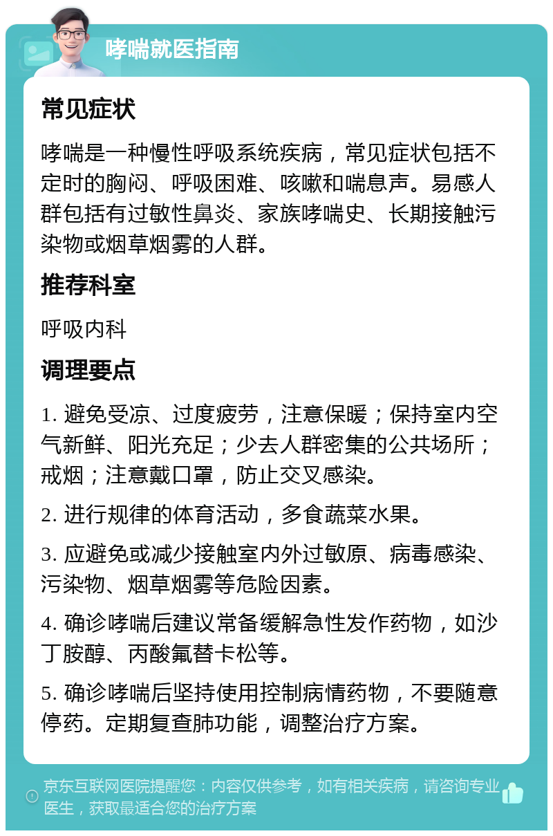 哮喘就医指南 常见症状 哮喘是一种慢性呼吸系统疾病，常见症状包括不定时的胸闷、呼吸困难、咳嗽和喘息声。易感人群包括有过敏性鼻炎、家族哮喘史、长期接触污染物或烟草烟雾的人群。 推荐科室 呼吸内科 调理要点 1. 避免受凉、过度疲劳，注意保暖；保持室内空气新鲜、阳光充足；少去人群密集的公共场所；戒烟；注意戴口罩，防止交叉感染。 2. 进行规律的体育活动，多食蔬菜水果。 3. 应避免或减少接触室内外过敏原、病毒感染、污染物、烟草烟雾等危险因素。 4. 确诊哮喘后建议常备缓解急性发作药物，如沙丁胺醇、丙酸氟替卡松等。 5. 确诊哮喘后坚持使用控制病情药物，不要随意停药。定期复查肺功能，调整治疗方案。