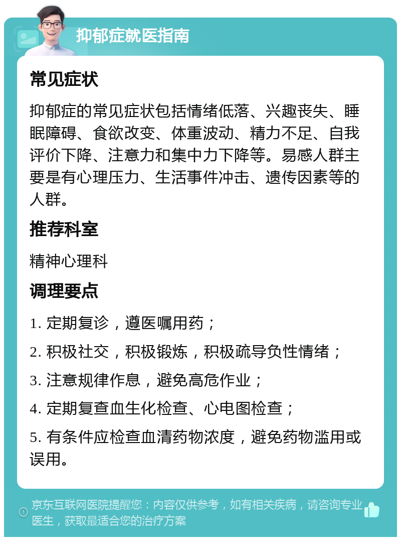 抑郁症就医指南 常见症状 抑郁症的常见症状包括情绪低落、兴趣丧失、睡眠障碍、食欲改变、体重波动、精力不足、自我评价下降、注意力和集中力下降等。易感人群主要是有心理压力、生活事件冲击、遗传因素等的人群。 推荐科室 精神心理科 调理要点 1. 定期复诊，遵医嘱用药； 2. 积极社交，积极锻炼，积极疏导负性情绪； 3. 注意规律作息，避免高危作业； 4. 定期复查血生化检查、心电图检查； 5. 有条件应检查血清药物浓度，避免药物滥用或误用。