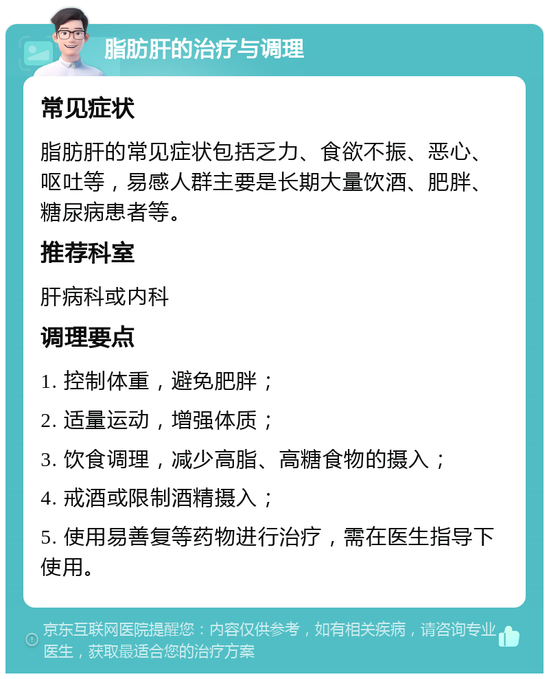 脂肪肝的治疗与调理 常见症状 脂肪肝的常见症状包括乏力、食欲不振、恶心、呕吐等，易感人群主要是长期大量饮酒、肥胖、糖尿病患者等。 推荐科室 肝病科或内科 调理要点 1. 控制体重，避免肥胖； 2. 适量运动，增强体质； 3. 饮食调理，减少高脂、高糖食物的摄入； 4. 戒酒或限制酒精摄入； 5. 使用易善复等药物进行治疗，需在医生指导下使用。