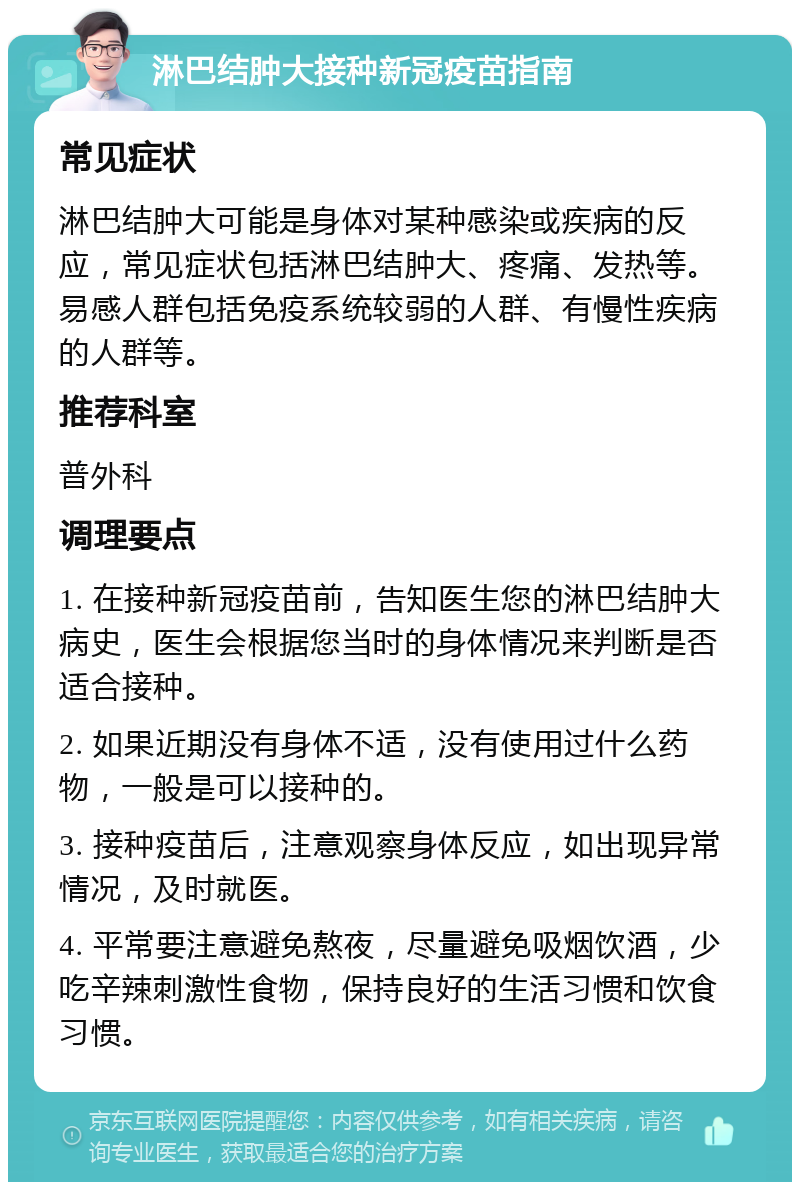 淋巴结肿大接种新冠疫苗指南 常见症状 淋巴结肿大可能是身体对某种感染或疾病的反应，常见症状包括淋巴结肿大、疼痛、发热等。易感人群包括免疫系统较弱的人群、有慢性疾病的人群等。 推荐科室 普外科 调理要点 1. 在接种新冠疫苗前，告知医生您的淋巴结肿大病史，医生会根据您当时的身体情况来判断是否适合接种。 2. 如果近期没有身体不适，没有使用过什么药物，一般是可以接种的。 3. 接种疫苗后，注意观察身体反应，如出现异常情况，及时就医。 4. 平常要注意避免熬夜，尽量避免吸烟饮酒，少吃辛辣刺激性食物，保持良好的生活习惯和饮食习惯。