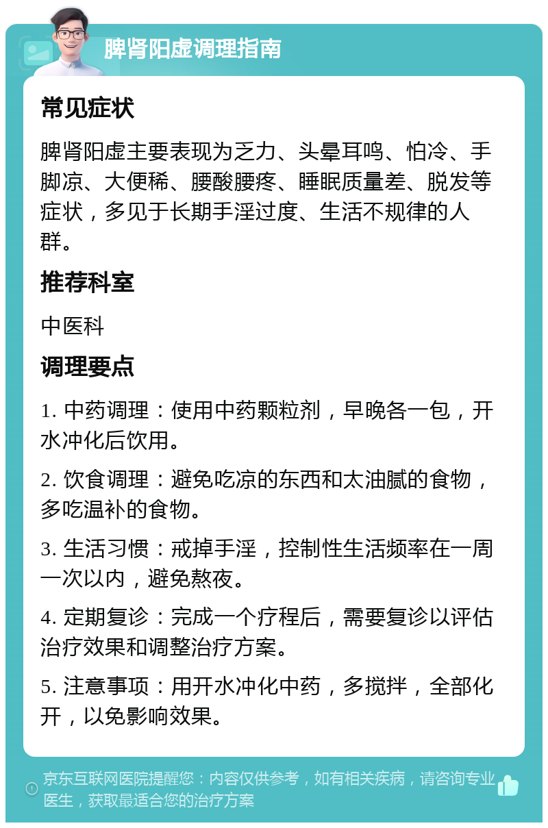 脾肾阳虚调理指南 常见症状 脾肾阳虚主要表现为乏力、头晕耳鸣、怕冷、手脚凉、大便稀、腰酸腰疼、睡眠质量差、脱发等症状，多见于长期手淫过度、生活不规律的人群。 推荐科室 中医科 调理要点 1. 中药调理：使用中药颗粒剂，早晚各一包，开水冲化后饮用。 2. 饮食调理：避免吃凉的东西和太油腻的食物，多吃温补的食物。 3. 生活习惯：戒掉手淫，控制性生活频率在一周一次以内，避免熬夜。 4. 定期复诊：完成一个疗程后，需要复诊以评估治疗效果和调整治疗方案。 5. 注意事项：用开水冲化中药，多搅拌，全部化开，以免影响效果。