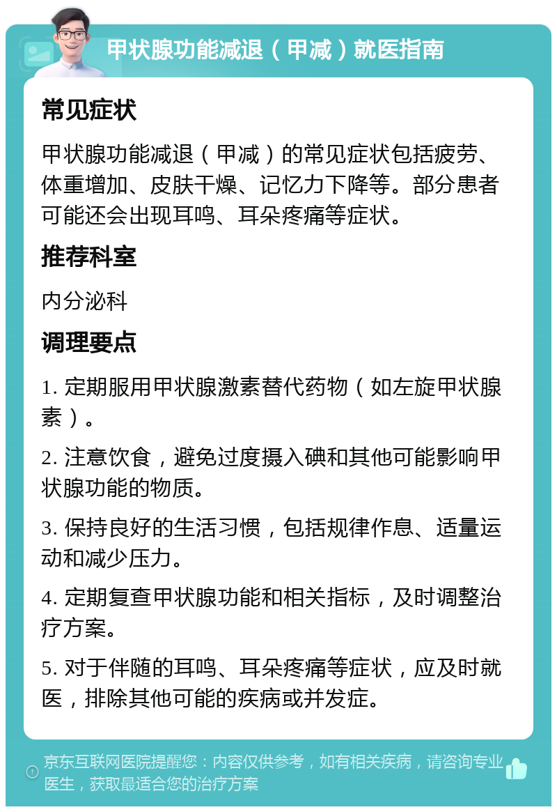 甲状腺功能减退（甲减）就医指南 常见症状 甲状腺功能减退（甲减）的常见症状包括疲劳、体重增加、皮肤干燥、记忆力下降等。部分患者可能还会出现耳鸣、耳朵疼痛等症状。 推荐科室 内分泌科 调理要点 1. 定期服用甲状腺激素替代药物（如左旋甲状腺素）。 2. 注意饮食，避免过度摄入碘和其他可能影响甲状腺功能的物质。 3. 保持良好的生活习惯，包括规律作息、适量运动和减少压力。 4. 定期复查甲状腺功能和相关指标，及时调整治疗方案。 5. 对于伴随的耳鸣、耳朵疼痛等症状，应及时就医，排除其他可能的疾病或并发症。