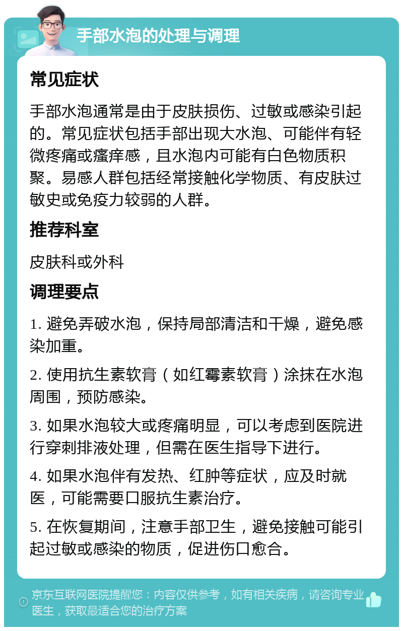 手部水泡的处理与调理 常见症状 手部水泡通常是由于皮肤损伤、过敏或感染引起的。常见症状包括手部出现大水泡、可能伴有轻微疼痛或瘙痒感，且水泡内可能有白色物质积聚。易感人群包括经常接触化学物质、有皮肤过敏史或免疫力较弱的人群。 推荐科室 皮肤科或外科 调理要点 1. 避免弄破水泡，保持局部清洁和干燥，避免感染加重。 2. 使用抗生素软膏（如红霉素软膏）涂抹在水泡周围，预防感染。 3. 如果水泡较大或疼痛明显，可以考虑到医院进行穿刺排液处理，但需在医生指导下进行。 4. 如果水泡伴有发热、红肿等症状，应及时就医，可能需要口服抗生素治疗。 5. 在恢复期间，注意手部卫生，避免接触可能引起过敏或感染的物质，促进伤口愈合。