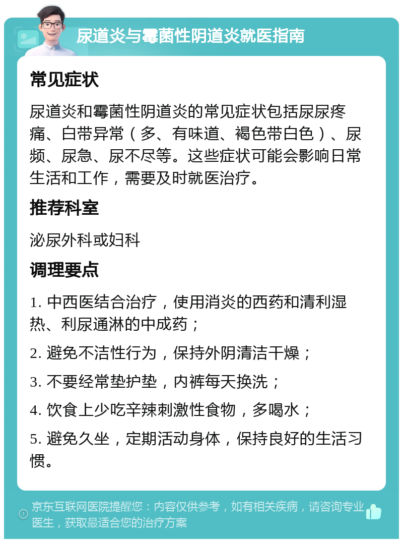 尿道炎与霉菌性阴道炎就医指南 常见症状 尿道炎和霉菌性阴道炎的常见症状包括尿尿疼痛、白带异常（多、有味道、褐色带白色）、尿频、尿急、尿不尽等。这些症状可能会影响日常生活和工作，需要及时就医治疗。 推荐科室 泌尿外科或妇科 调理要点 1. 中西医结合治疗，使用消炎的西药和清利湿热、利尿通淋的中成药； 2. 避免不洁性行为，保持外阴清洁干燥； 3. 不要经常垫护垫，内裤每天换洗； 4. 饮食上少吃辛辣刺激性食物，多喝水； 5. 避免久坐，定期活动身体，保持良好的生活习惯。