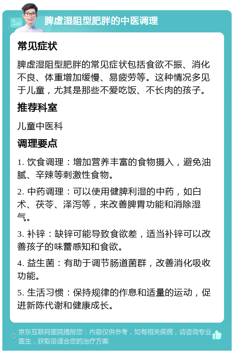 脾虚湿阻型肥胖的中医调理 常见症状 脾虚湿阻型肥胖的常见症状包括食欲不振、消化不良、体重增加缓慢、易疲劳等。这种情况多见于儿童，尤其是那些不爱吃饭、不长肉的孩子。 推荐科室 儿童中医科 调理要点 1. 饮食调理：增加营养丰富的食物摄入，避免油腻、辛辣等刺激性食物。 2. 中药调理：可以使用健脾利湿的中药，如白术、茯苓、泽泻等，来改善脾胃功能和消除湿气。 3. 补锌：缺锌可能导致食欲差，适当补锌可以改善孩子的味蕾感知和食欲。 4. 益生菌：有助于调节肠道菌群，改善消化吸收功能。 5. 生活习惯：保持规律的作息和适量的运动，促进新陈代谢和健康成长。