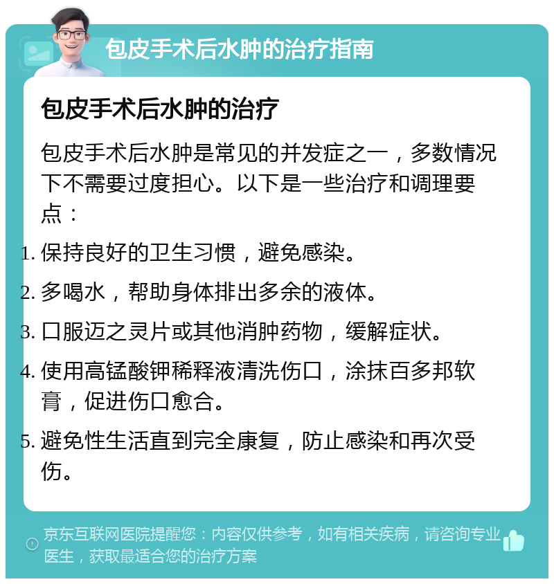 包皮手术后水肿的治疗指南 包皮手术后水肿的治疗 包皮手术后水肿是常见的并发症之一，多数情况下不需要过度担心。以下是一些治疗和调理要点： 保持良好的卫生习惯，避免感染。 多喝水，帮助身体排出多余的液体。 口服迈之灵片或其他消肿药物，缓解症状。 使用高锰酸钾稀释液清洗伤口，涂抹百多邦软膏，促进伤口愈合。 避免性生活直到完全康复，防止感染和再次受伤。