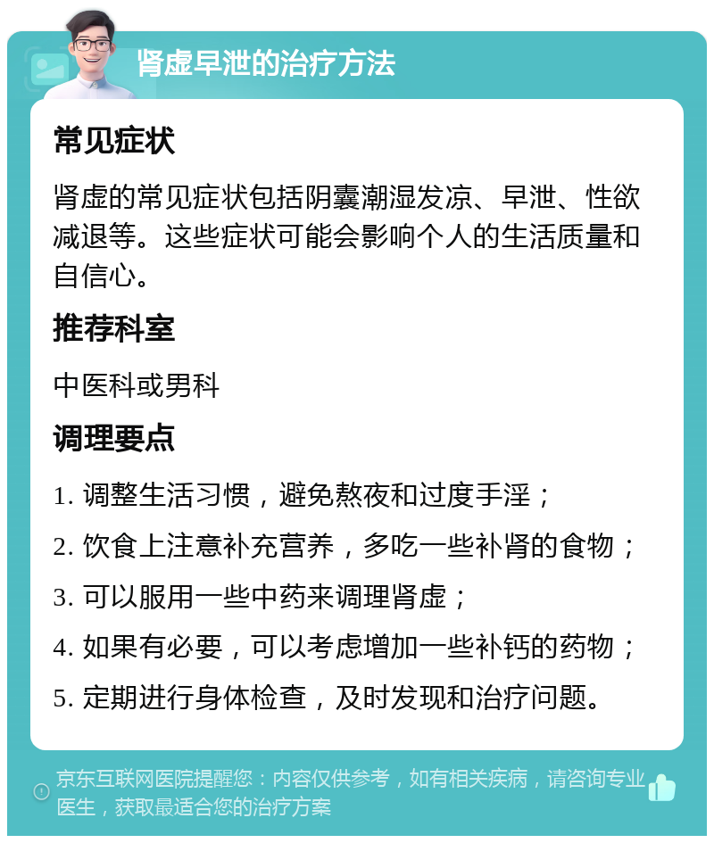 肾虚早泄的治疗方法 常见症状 肾虚的常见症状包括阴囊潮湿发凉、早泄、性欲减退等。这些症状可能会影响个人的生活质量和自信心。 推荐科室 中医科或男科 调理要点 1. 调整生活习惯，避免熬夜和过度手淫； 2. 饮食上注意补充营养，多吃一些补肾的食物； 3. 可以服用一些中药来调理肾虚； 4. 如果有必要，可以考虑增加一些补钙的药物； 5. 定期进行身体检查，及时发现和治疗问题。