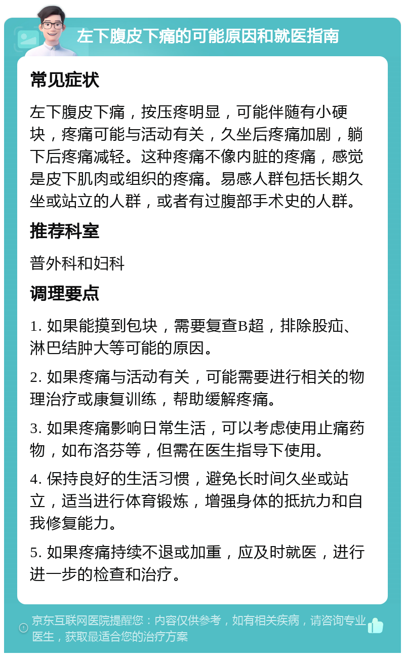 左下腹皮下痛的可能原因和就医指南 常见症状 左下腹皮下痛，按压疼明显，可能伴随有小硬块，疼痛可能与活动有关，久坐后疼痛加剧，躺下后疼痛减轻。这种疼痛不像内脏的疼痛，感觉是皮下肌肉或组织的疼痛。易感人群包括长期久坐或站立的人群，或者有过腹部手术史的人群。 推荐科室 普外科和妇科 调理要点 1. 如果能摸到包块，需要复查B超，排除股疝、淋巴结肿大等可能的原因。 2. 如果疼痛与活动有关，可能需要进行相关的物理治疗或康复训练，帮助缓解疼痛。 3. 如果疼痛影响日常生活，可以考虑使用止痛药物，如布洛芬等，但需在医生指导下使用。 4. 保持良好的生活习惯，避免长时间久坐或站立，适当进行体育锻炼，增强身体的抵抗力和自我修复能力。 5. 如果疼痛持续不退或加重，应及时就医，进行进一步的检查和治疗。