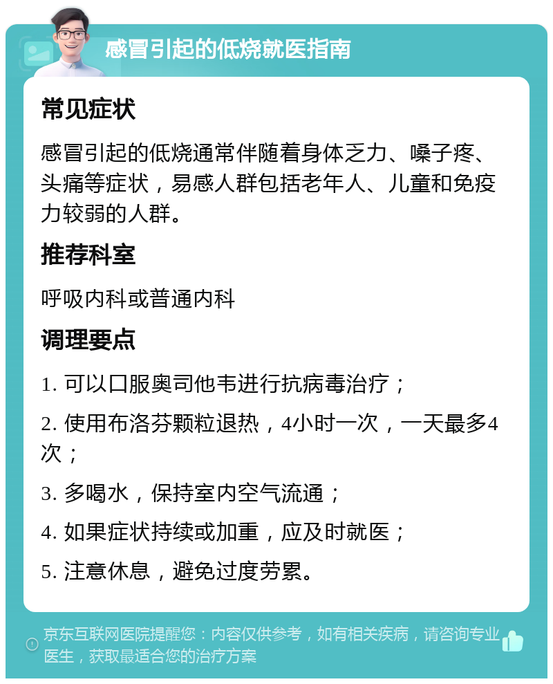 感冒引起的低烧就医指南 常见症状 感冒引起的低烧通常伴随着身体乏力、嗓子疼、头痛等症状，易感人群包括老年人、儿童和免疫力较弱的人群。 推荐科室 呼吸内科或普通内科 调理要点 1. 可以口服奥司他韦进行抗病毒治疗； 2. 使用布洛芬颗粒退热，4小时一次，一天最多4次； 3. 多喝水，保持室内空气流通； 4. 如果症状持续或加重，应及时就医； 5. 注意休息，避免过度劳累。