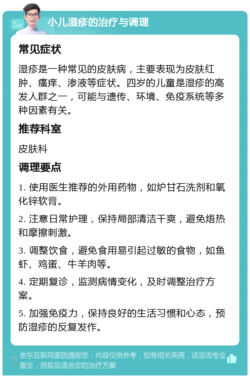 小儿湿疹的治疗与调理 常见症状 湿疹是一种常见的皮肤病，主要表现为皮肤红肿、瘙痒、渗液等症状。四岁的儿童是湿疹的高发人群之一，可能与遗传、环境、免疫系统等多种因素有关。 推荐科室 皮肤科 调理要点 1. 使用医生推荐的外用药物，如炉甘石洗剂和氧化锌软膏。 2. 注意日常护理，保持局部清洁干爽，避免焐热和摩擦刺激。 3. 调整饮食，避免食用易引起过敏的食物，如鱼虾、鸡蛋、牛羊肉等。 4. 定期复诊，监测病情变化，及时调整治疗方案。 5. 加强免疫力，保持良好的生活习惯和心态，预防湿疹的反复发作。