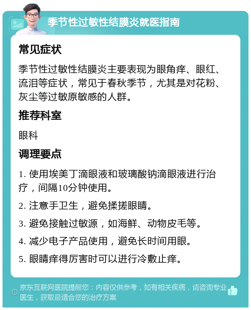 季节性过敏性结膜炎就医指南 常见症状 季节性过敏性结膜炎主要表现为眼角痒、眼红、流泪等症状，常见于春秋季节，尤其是对花粉、灰尘等过敏原敏感的人群。 推荐科室 眼科 调理要点 1. 使用埃美丁滴眼液和玻璃酸钠滴眼液进行治疗，间隔10分钟使用。 2. 注意手卫生，避免揉搓眼睛。 3. 避免接触过敏源，如海鲜、动物皮毛等。 4. 减少电子产品使用，避免长时间用眼。 5. 眼睛痒得厉害时可以进行冷敷止痒。