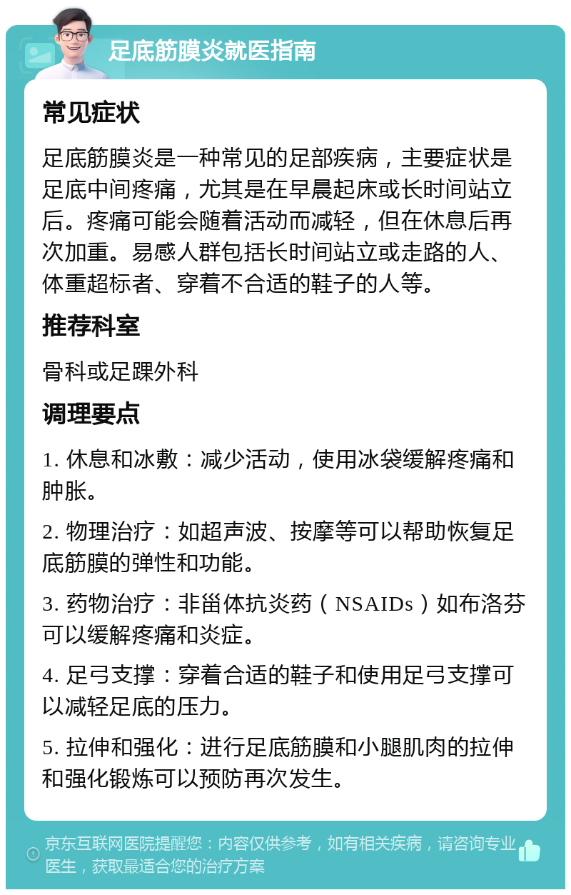 足底筋膜炎就医指南 常见症状 足底筋膜炎是一种常见的足部疾病，主要症状是足底中间疼痛，尤其是在早晨起床或长时间站立后。疼痛可能会随着活动而减轻，但在休息后再次加重。易感人群包括长时间站立或走路的人、体重超标者、穿着不合适的鞋子的人等。 推荐科室 骨科或足踝外科 调理要点 1. 休息和冰敷：减少活动，使用冰袋缓解疼痛和肿胀。 2. 物理治疗：如超声波、按摩等可以帮助恢复足底筋膜的弹性和功能。 3. 药物治疗：非甾体抗炎药（NSAIDs）如布洛芬可以缓解疼痛和炎症。 4. 足弓支撑：穿着合适的鞋子和使用足弓支撑可以减轻足底的压力。 5. 拉伸和强化：进行足底筋膜和小腿肌肉的拉伸和强化锻炼可以预防再次发生。