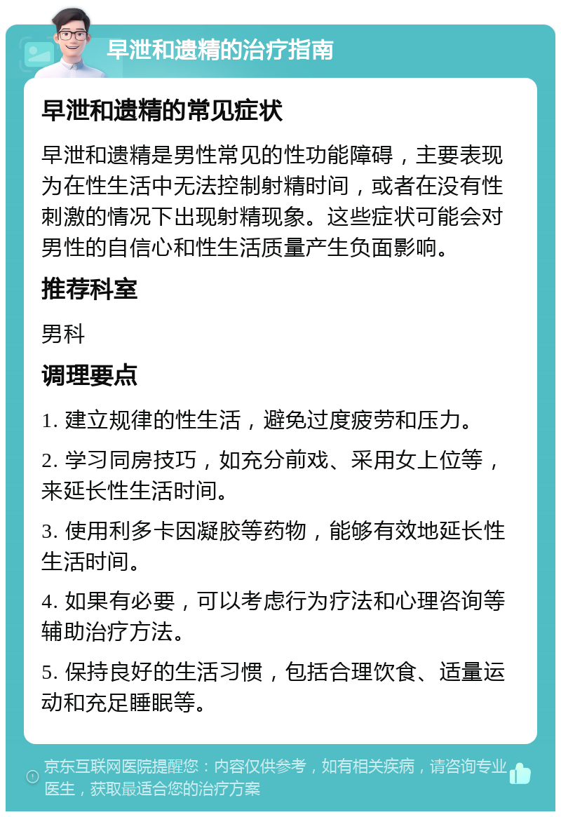 早泄和遗精的治疗指南 早泄和遗精的常见症状 早泄和遗精是男性常见的性功能障碍，主要表现为在性生活中无法控制射精时间，或者在没有性刺激的情况下出现射精现象。这些症状可能会对男性的自信心和性生活质量产生负面影响。 推荐科室 男科 调理要点 1. 建立规律的性生活，避免过度疲劳和压力。 2. 学习同房技巧，如充分前戏、采用女上位等，来延长性生活时间。 3. 使用利多卡因凝胶等药物，能够有效地延长性生活时间。 4. 如果有必要，可以考虑行为疗法和心理咨询等辅助治疗方法。 5. 保持良好的生活习惯，包括合理饮食、适量运动和充足睡眠等。