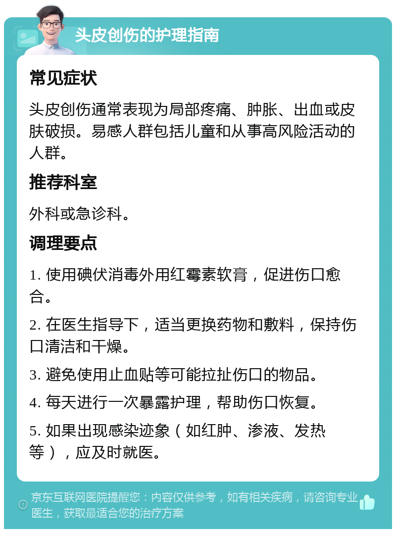 头皮创伤的护理指南 常见症状 头皮创伤通常表现为局部疼痛、肿胀、出血或皮肤破损。易感人群包括儿童和从事高风险活动的人群。 推荐科室 外科或急诊科。 调理要点 1. 使用碘伏消毒外用红霉素软膏，促进伤口愈合。 2. 在医生指导下，适当更换药物和敷料，保持伤口清洁和干燥。 3. 避免使用止血贴等可能拉扯伤口的物品。 4. 每天进行一次暴露护理，帮助伤口恢复。 5. 如果出现感染迹象（如红肿、渗液、发热等），应及时就医。