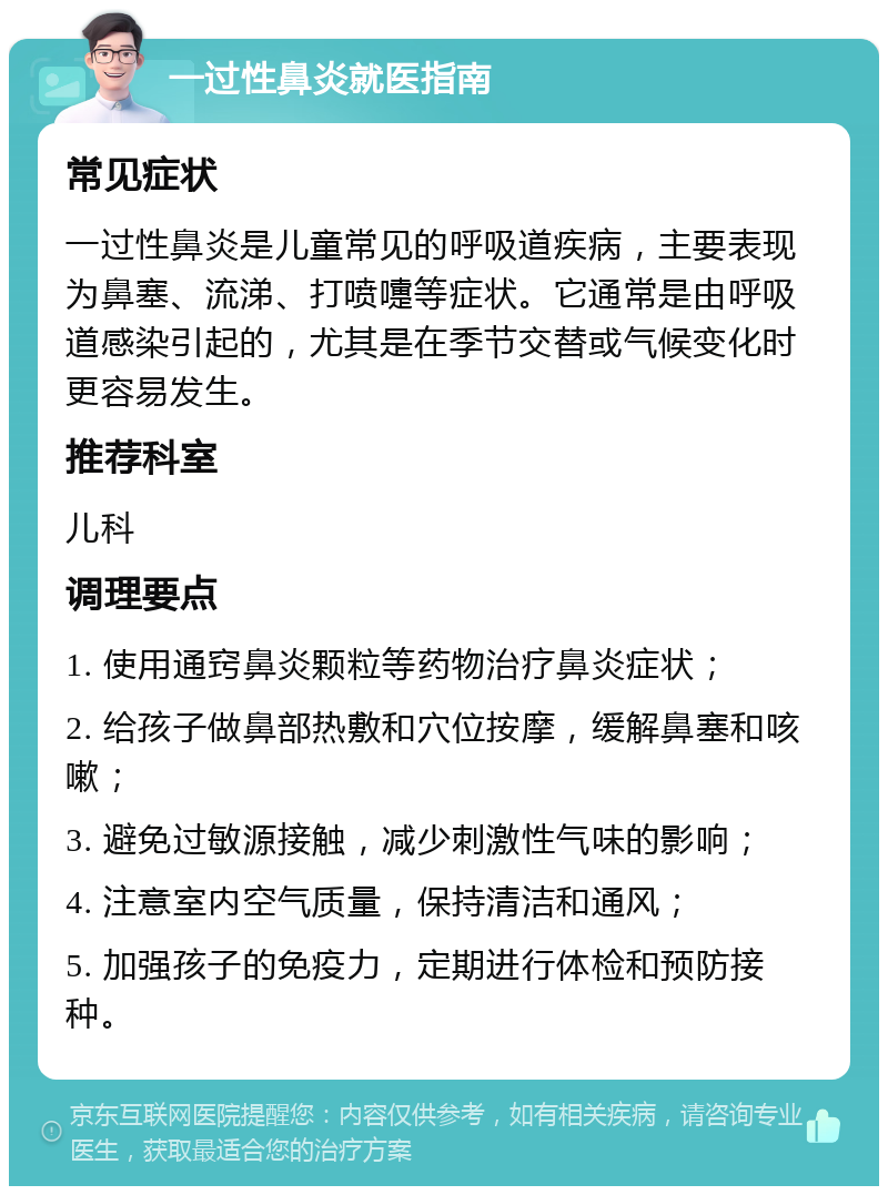 一过性鼻炎就医指南 常见症状 一过性鼻炎是儿童常见的呼吸道疾病，主要表现为鼻塞、流涕、打喷嚏等症状。它通常是由呼吸道感染引起的，尤其是在季节交替或气候变化时更容易发生。 推荐科室 儿科 调理要点 1. 使用通窍鼻炎颗粒等药物治疗鼻炎症状； 2. 给孩子做鼻部热敷和穴位按摩，缓解鼻塞和咳嗽； 3. 避免过敏源接触，减少刺激性气味的影响； 4. 注意室内空气质量，保持清洁和通风； 5. 加强孩子的免疫力，定期进行体检和预防接种。