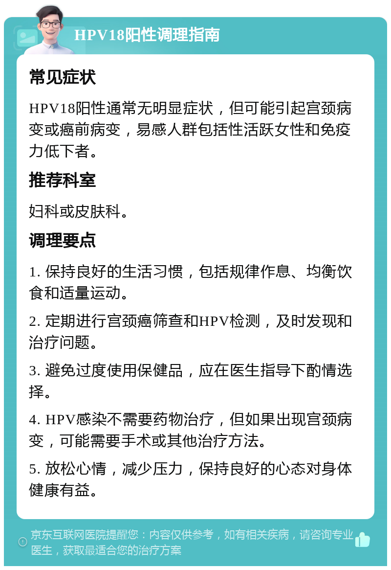 HPV18阳性调理指南 常见症状 HPV18阳性通常无明显症状，但可能引起宫颈病变或癌前病变，易感人群包括性活跃女性和免疫力低下者。 推荐科室 妇科或皮肤科。 调理要点 1. 保持良好的生活习惯，包括规律作息、均衡饮食和适量运动。 2. 定期进行宫颈癌筛查和HPV检测，及时发现和治疗问题。 3. 避免过度使用保健品，应在医生指导下酌情选择。 4. HPV感染不需要药物治疗，但如果出现宫颈病变，可能需要手术或其他治疗方法。 5. 放松心情，减少压力，保持良好的心态对身体健康有益。