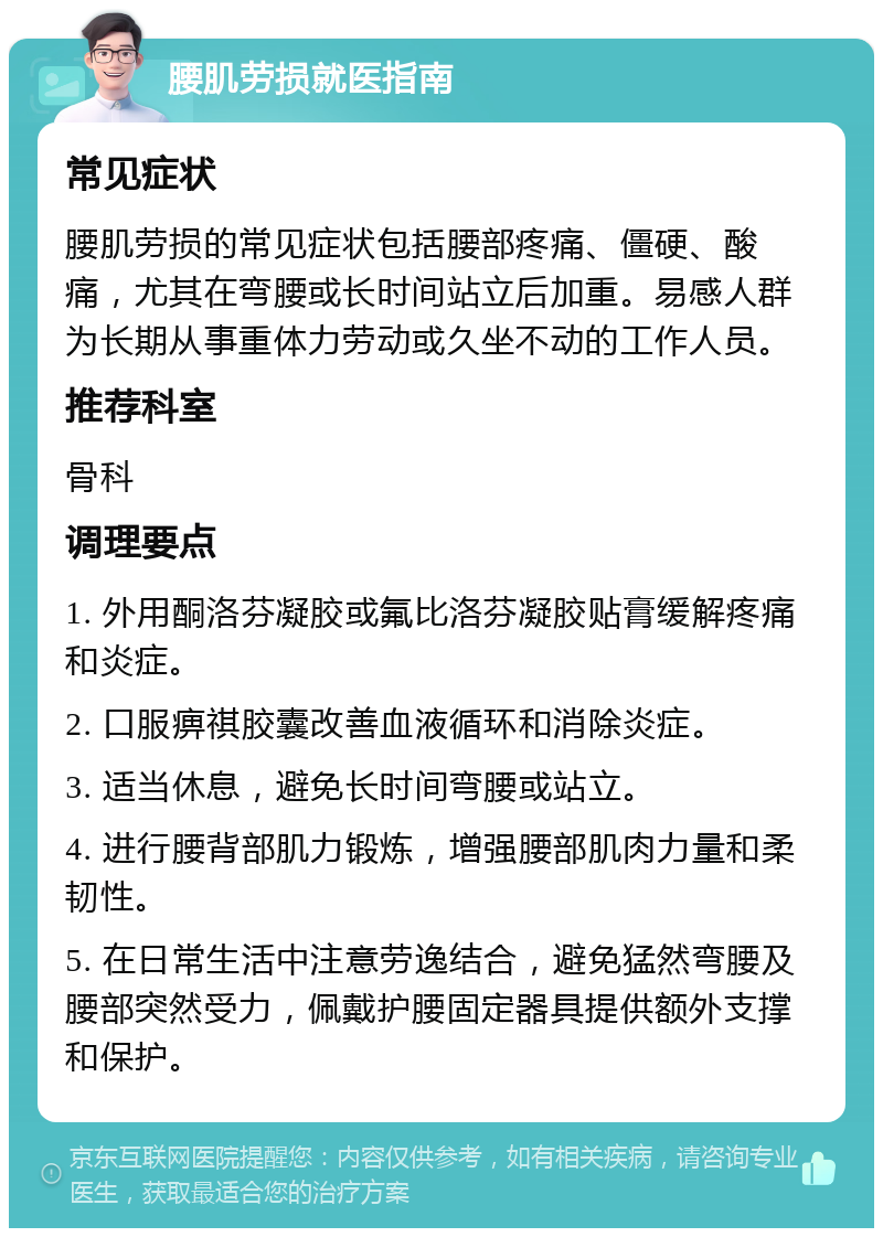 腰肌劳损就医指南 常见症状 腰肌劳损的常见症状包括腰部疼痛、僵硬、酸痛，尤其在弯腰或长时间站立后加重。易感人群为长期从事重体力劳动或久坐不动的工作人员。 推荐科室 骨科 调理要点 1. 外用酮洛芬凝胶或氟比洛芬凝胶贴膏缓解疼痛和炎症。 2. 口服痹祺胶囊改善血液循环和消除炎症。 3. 适当休息，避免长时间弯腰或站立。 4. 进行腰背部肌力锻炼，增强腰部肌肉力量和柔韧性。 5. 在日常生活中注意劳逸结合，避免猛然弯腰及腰部突然受力，佩戴护腰固定器具提供额外支撑和保护。