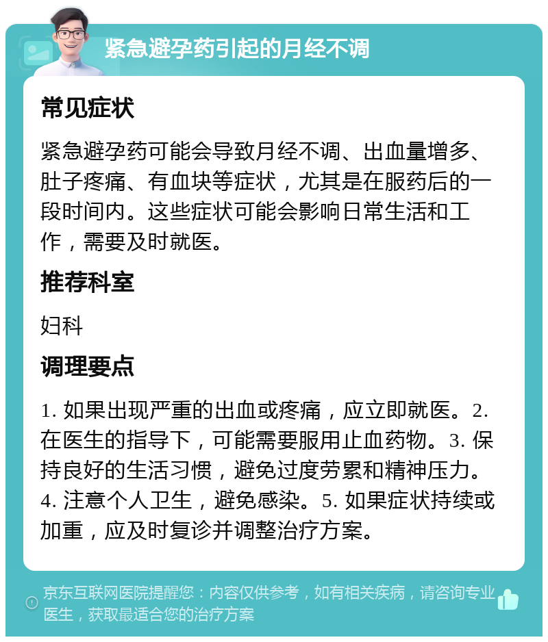 紧急避孕药引起的月经不调 常见症状 紧急避孕药可能会导致月经不调、出血量增多、肚子疼痛、有血块等症状，尤其是在服药后的一段时间内。这些症状可能会影响日常生活和工作，需要及时就医。 推荐科室 妇科 调理要点 1. 如果出现严重的出血或疼痛，应立即就医。2. 在医生的指导下，可能需要服用止血药物。3. 保持良好的生活习惯，避免过度劳累和精神压力。4. 注意个人卫生，避免感染。5. 如果症状持续或加重，应及时复诊并调整治疗方案。