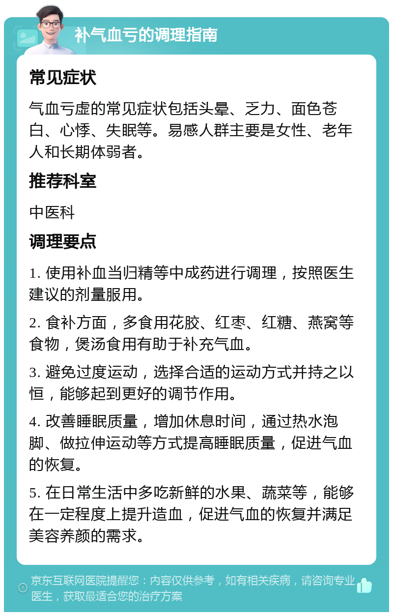 补气血亏的调理指南 常见症状 气血亏虚的常见症状包括头晕、乏力、面色苍白、心悸、失眠等。易感人群主要是女性、老年人和长期体弱者。 推荐科室 中医科 调理要点 1. 使用补血当归精等中成药进行调理，按照医生建议的剂量服用。 2. 食补方面，多食用花胶、红枣、红糖、燕窝等食物，煲汤食用有助于补充气血。 3. 避免过度运动，选择合适的运动方式并持之以恒，能够起到更好的调节作用。 4. 改善睡眠质量，增加休息时间，通过热水泡脚、做拉伸运动等方式提高睡眠质量，促进气血的恢复。 5. 在日常生活中多吃新鲜的水果、蔬菜等，能够在一定程度上提升造血，促进气血的恢复并满足美容养颜的需求。