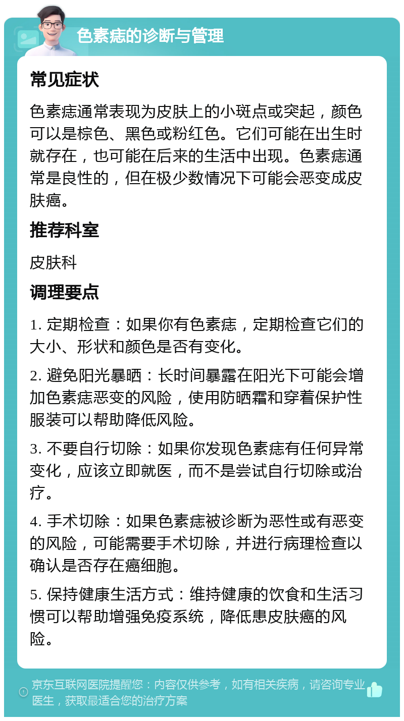 色素痣的诊断与管理 常见症状 色素痣通常表现为皮肤上的小斑点或突起，颜色可以是棕色、黑色或粉红色。它们可能在出生时就存在，也可能在后来的生活中出现。色素痣通常是良性的，但在极少数情况下可能会恶变成皮肤癌。 推荐科室 皮肤科 调理要点 1. 定期检查：如果你有色素痣，定期检查它们的大小、形状和颜色是否有变化。 2. 避免阳光暴晒：长时间暴露在阳光下可能会增加色素痣恶变的风险，使用防晒霜和穿着保护性服装可以帮助降低风险。 3. 不要自行切除：如果你发现色素痣有任何异常变化，应该立即就医，而不是尝试自行切除或治疗。 4. 手术切除：如果色素痣被诊断为恶性或有恶变的风险，可能需要手术切除，并进行病理检查以确认是否存在癌细胞。 5. 保持健康生活方式：维持健康的饮食和生活习惯可以帮助增强免疫系统，降低患皮肤癌的风险。