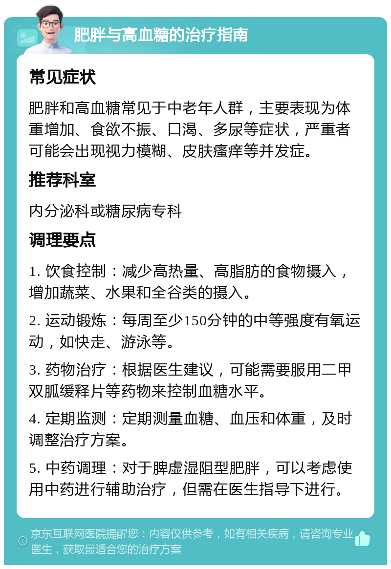 肥胖与高血糖的治疗指南 常见症状 肥胖和高血糖常见于中老年人群，主要表现为体重增加、食欲不振、口渴、多尿等症状，严重者可能会出现视力模糊、皮肤瘙痒等并发症。 推荐科室 内分泌科或糖尿病专科 调理要点 1. 饮食控制：减少高热量、高脂肪的食物摄入，增加蔬菜、水果和全谷类的摄入。 2. 运动锻炼：每周至少150分钟的中等强度有氧运动，如快走、游泳等。 3. 药物治疗：根据医生建议，可能需要服用二甲双胍缓释片等药物来控制血糖水平。 4. 定期监测：定期测量血糖、血压和体重，及时调整治疗方案。 5. 中药调理：对于脾虚湿阻型肥胖，可以考虑使用中药进行辅助治疗，但需在医生指导下进行。