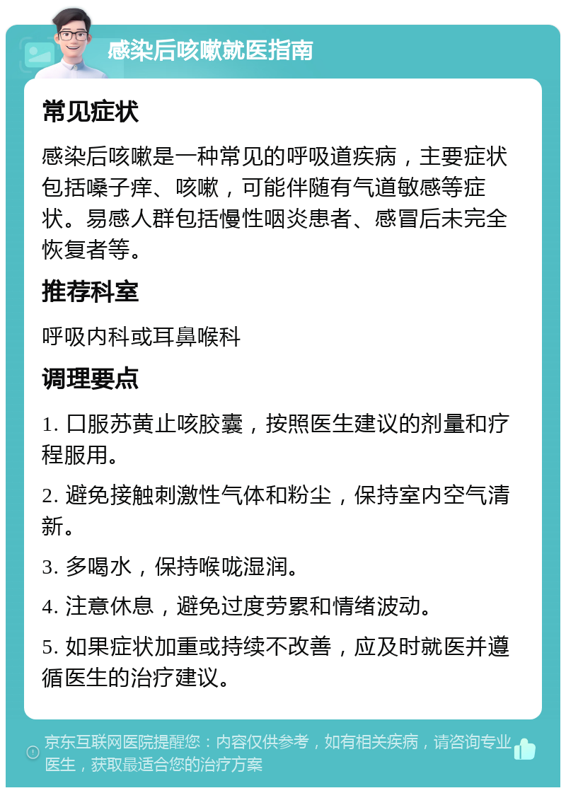 感染后咳嗽就医指南 常见症状 感染后咳嗽是一种常见的呼吸道疾病，主要症状包括嗓子痒、咳嗽，可能伴随有气道敏感等症状。易感人群包括慢性咽炎患者、感冒后未完全恢复者等。 推荐科室 呼吸内科或耳鼻喉科 调理要点 1. 口服苏黄止咳胶囊，按照医生建议的剂量和疗程服用。 2. 避免接触刺激性气体和粉尘，保持室内空气清新。 3. 多喝水，保持喉咙湿润。 4. 注意休息，避免过度劳累和情绪波动。 5. 如果症状加重或持续不改善，应及时就医并遵循医生的治疗建议。