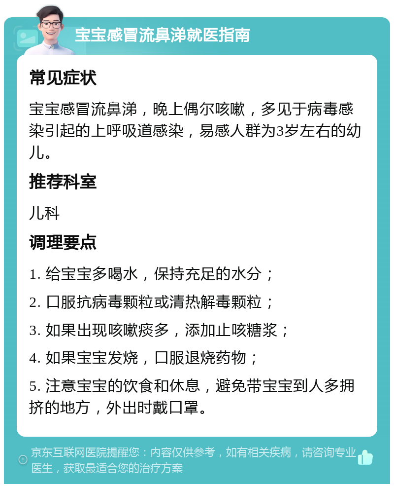 宝宝感冒流鼻涕就医指南 常见症状 宝宝感冒流鼻涕，晚上偶尔咳嗽，多见于病毒感染引起的上呼吸道感染，易感人群为3岁左右的幼儿。 推荐科室 儿科 调理要点 1. 给宝宝多喝水，保持充足的水分； 2. 口服抗病毒颗粒或清热解毒颗粒； 3. 如果出现咳嗽痰多，添加止咳糖浆； 4. 如果宝宝发烧，口服退烧药物； 5. 注意宝宝的饮食和休息，避免带宝宝到人多拥挤的地方，外出时戴口罩。